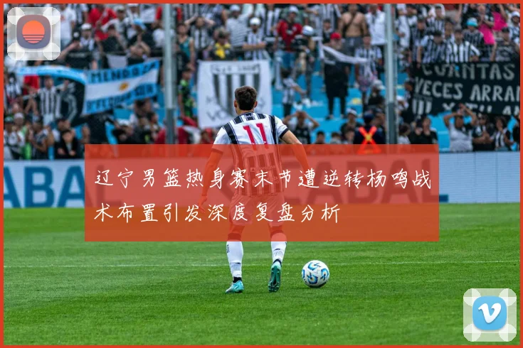 辽宁男篮热身赛末节遭逆转杨鸣战术布置引发深度复盘分析