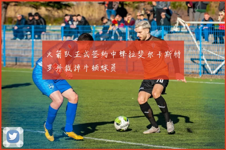 火箭队正式签约中锋拉斐尔卡斯特罗并裁掉牛顿球员