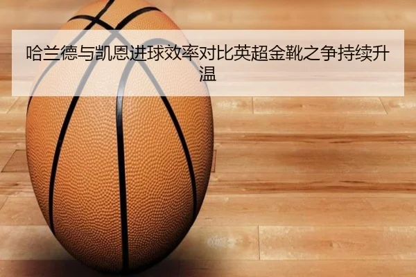 哈兰德与凯恩进球效率对比英超金靴之争持续升温