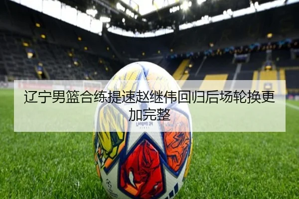 辽宁男篮合练提速赵继伟回归后场轮换更加完整